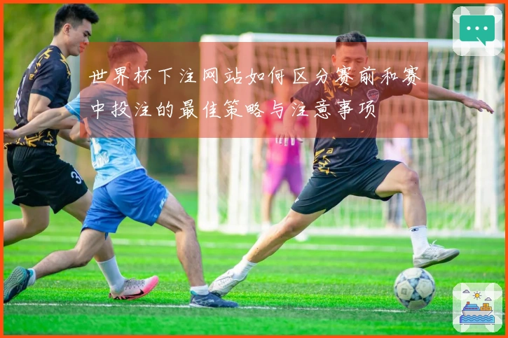 世界杯下注网站如何区分赛前和赛中投注的最佳策略与注意事项